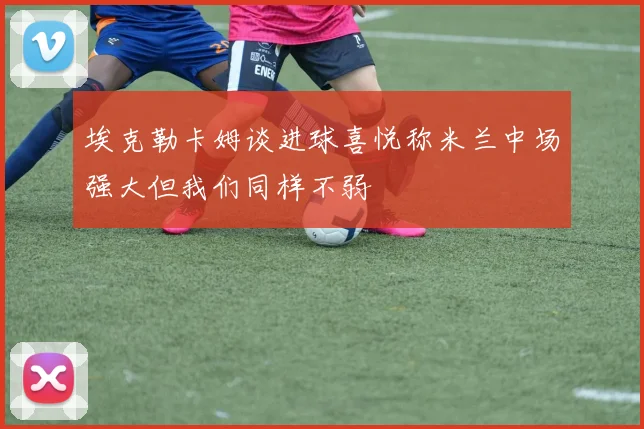 埃克勒卡姆谈进球喜悦称米兰中场强大但我们同样不弱