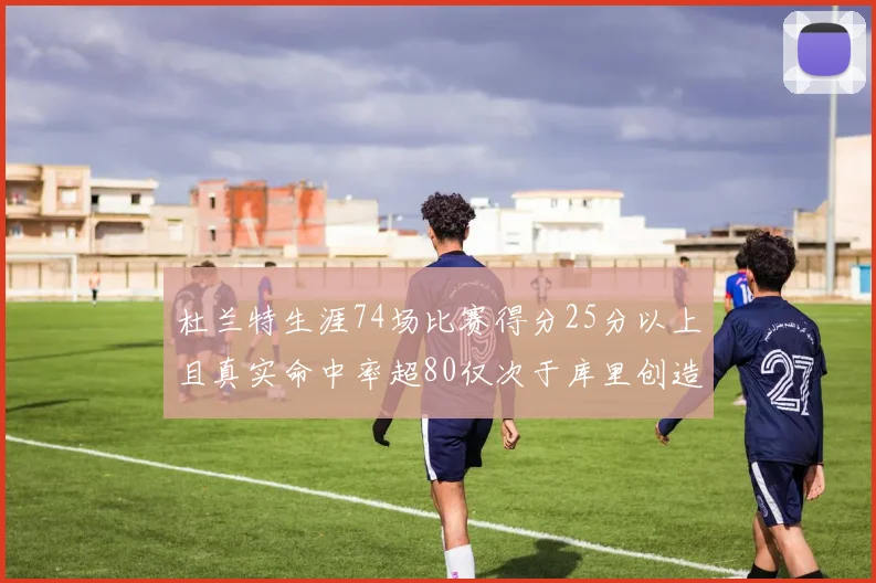 杜兰特生涯74场比赛得分25分以上且真实命中率超80仅次于库里创造历史佳绩