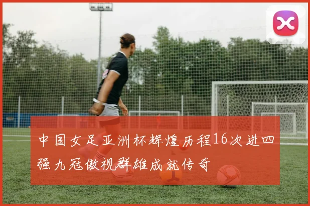 中国女足亚洲杯辉煌历程16次进四强九冠傲视群雄成就传奇