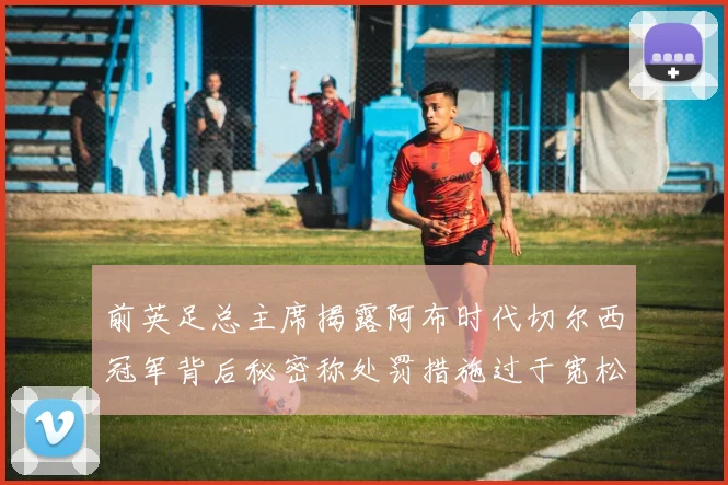 前英足总主席揭露阿布时代切尔西冠军背后秘密称处罚措施过于宽松