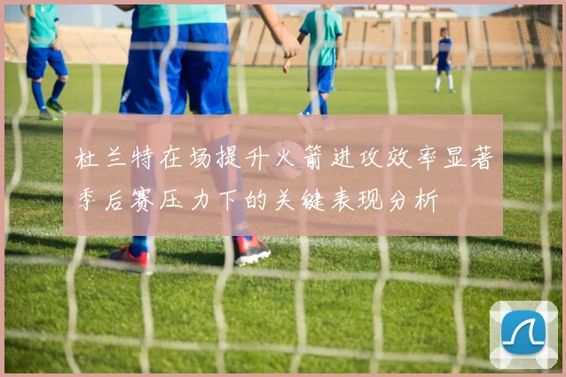 杜兰特在场提升火箭进攻效率显著季后赛压力下的关键表现分析